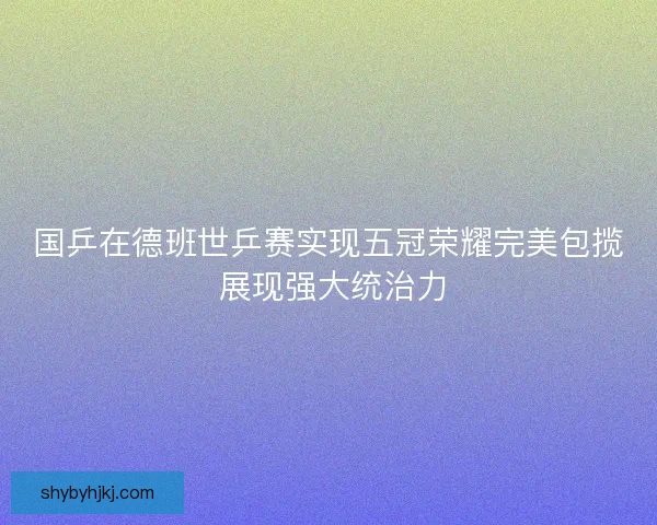 国乒在德班世乒赛实现五冠荣耀完美包揽 展现强大统治力
