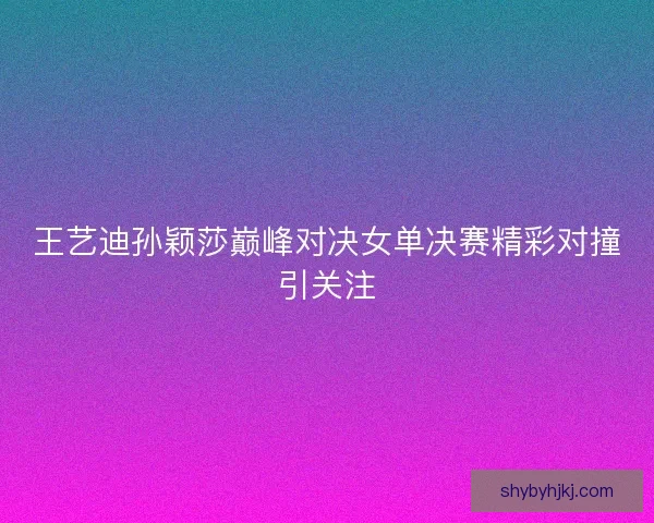 王艺迪孙颖莎巅峰对决女单决赛精彩对撞引关注