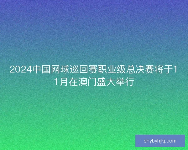 2024中国网球巡回赛职业级总决赛将于11月在澳门盛大举行