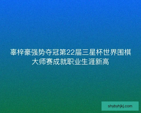 辜梓豪强势夺冠第22届三星杯世界围棋大师赛成就职业生涯新高