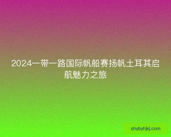 2024一带一路国际帆船赛扬帆土耳其启航魅力之旅