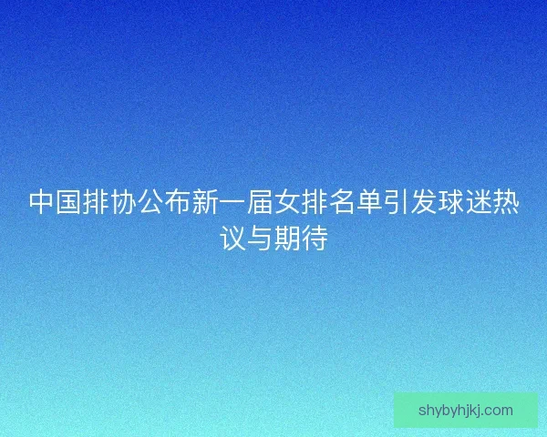 中国排协公布新一届女排名单引发球迷热议与期待