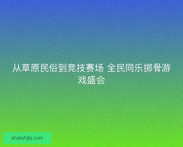 从草原民俗到竞技赛场 全民同乐掷骨游戏盛会