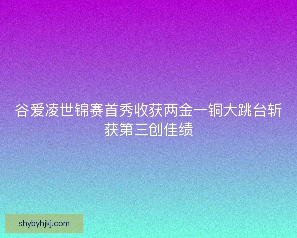 谷爱凌世锦赛首秀收获两金一铜大跳台斩获第三创佳绩