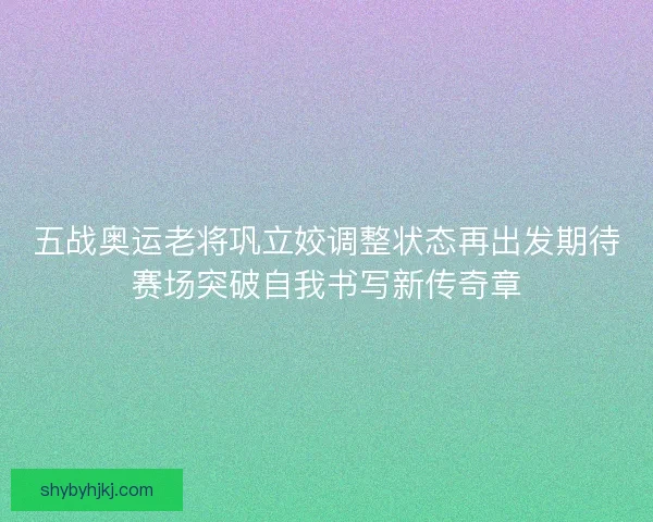 五战奥运老将巩立姣调整状态再出发期待赛场突破自我书写新传奇章