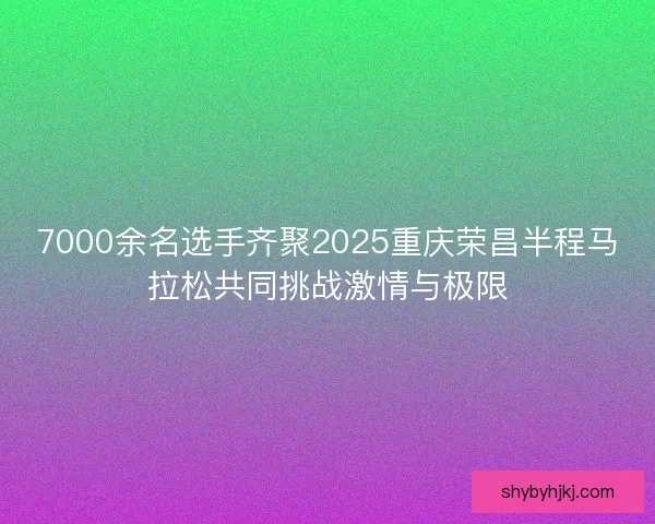 7000余名选手齐聚2025重庆荣昌半程马拉松共同挑战激情与极限