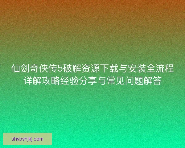 仙剑奇侠传5破解资源下载与安装全流程详解攻略经验分享与常见问题解答
