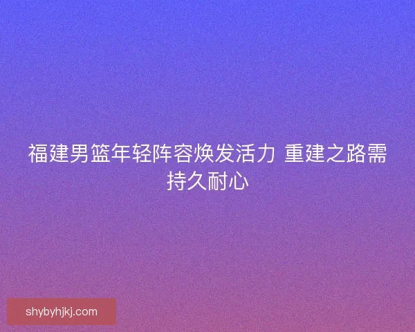 福建男篮年轻阵容焕发活力 重建之路需持久耐心