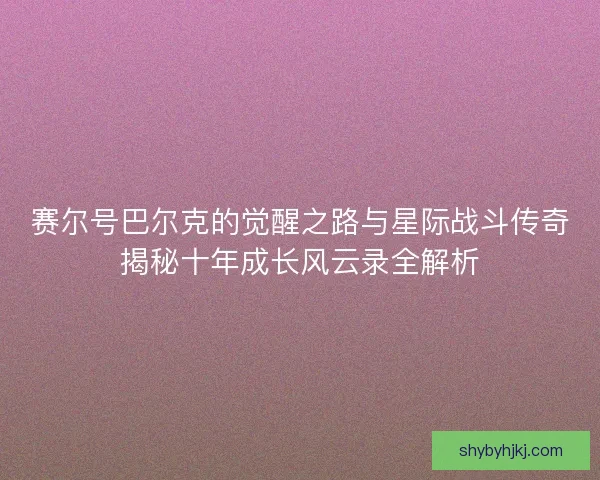 赛尔号巴尔克的觉醒之路与星际战斗传奇揭秘十年成长风云录全解析