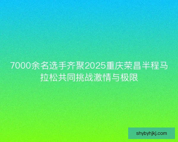 7000余名选手齐聚2025重庆荣昌半程马拉松共同挑战激情与极限