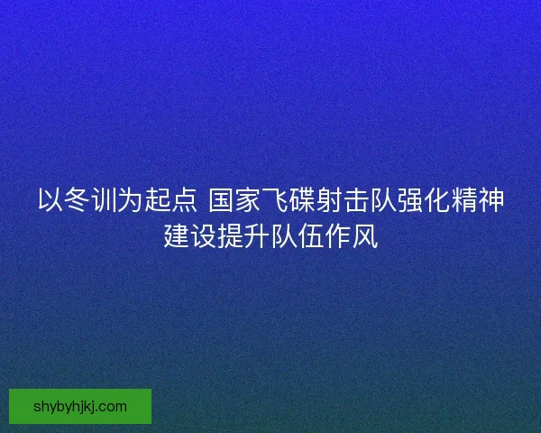 以冬训为起点 国家飞碟射击队强化精神建设提升队伍作风