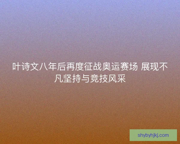 叶诗文八年后再度征战奥运赛场 展现不凡坚持与竞技风采