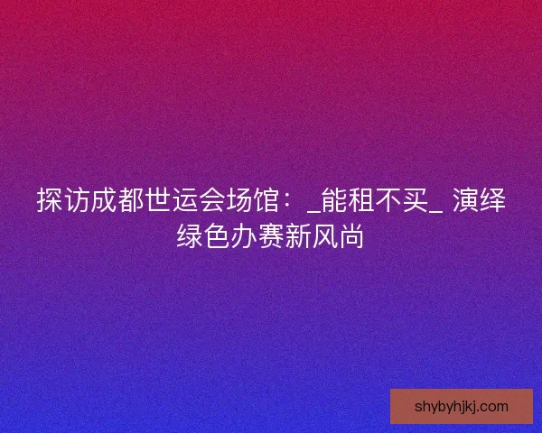 探访成都世运会场馆：_能租不买_ 演绎绿色办赛新风尚
