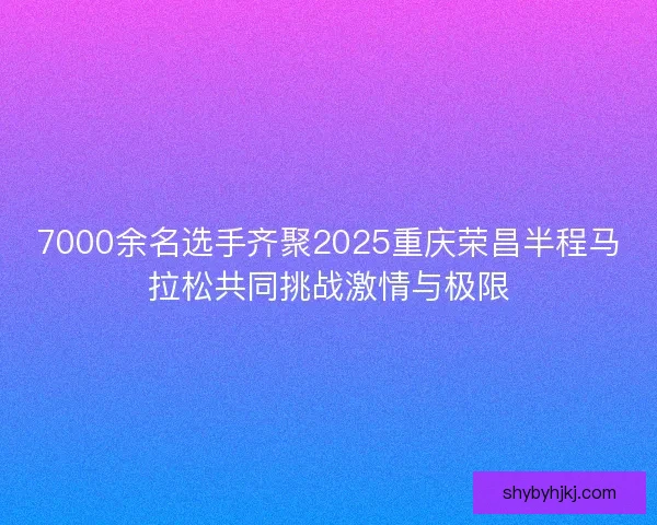 7000余名选手齐聚2025重庆荣昌半程马拉松共同挑战激情与极限