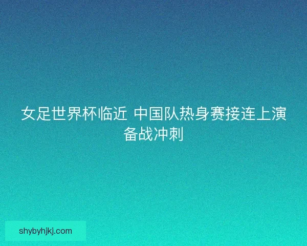 女足世界杯临近 中国队热身赛接连上演备战冲刺