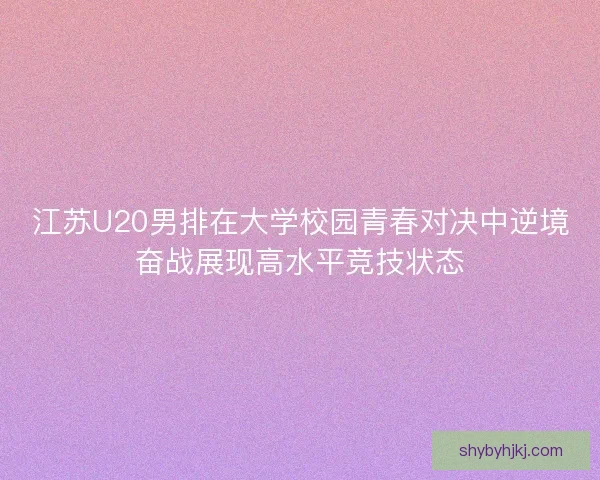 江苏U20男排在大学校园青春对决中逆境奋战展现高水平竞技状态