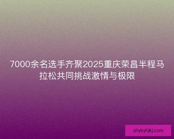 7000余名选手齐聚2025重庆荣昌半程马拉松共同挑战激情与极限
