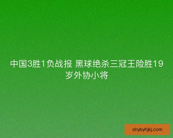 中国3胜1负战报 黑球绝杀三冠王险胜19岁外协小将