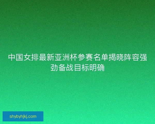 中国女排最新亚洲杯参赛名单揭晓阵容强劲备战目标明确