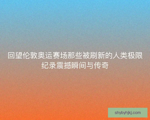 回望伦敦奥运赛场那些被刷新的人类极限纪录震撼瞬间与传奇
