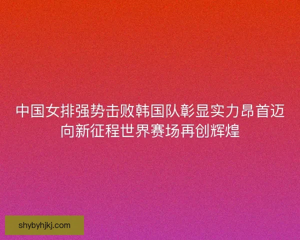 中国女排强势击败韩国队彰显实力昂首迈向新征程世界赛场再创辉煌