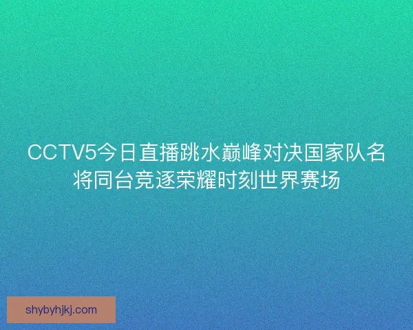 CCTV5今日直播跳水巅峰对决国家队名将同台竞逐荣耀时刻世界赛场